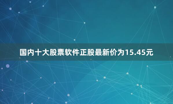 国内十大股票软件正股最新价为15.45元