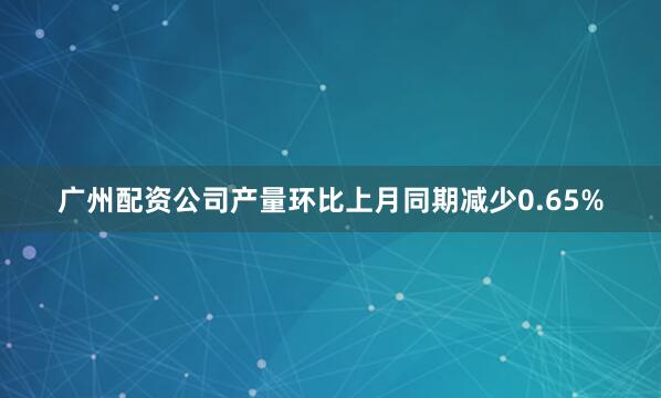 广州配资公司产量环比上月同期减少0.65%