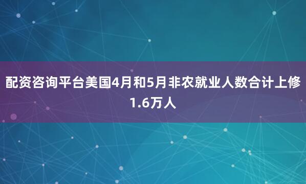 配资咨询平台美国4月和5月非农就业人数合计上修1.6万人