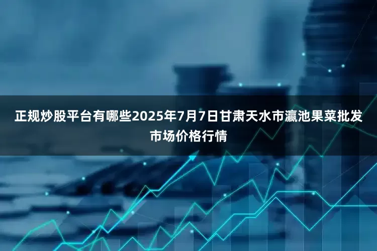 正规炒股平台有哪些2025年7月7日甘肃天水市瀛池果菜批发市场价格行情