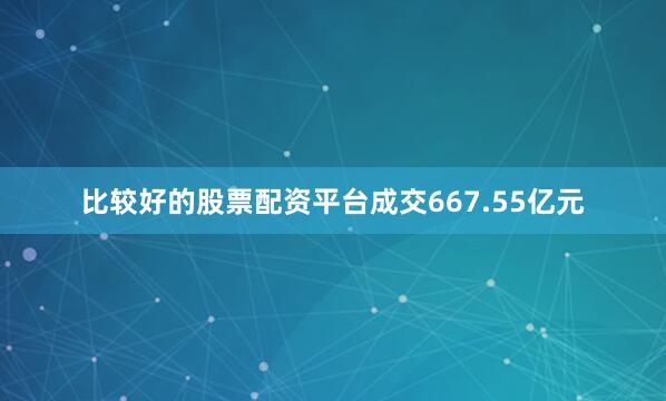 比较好的股票配资平台成交667.55亿元