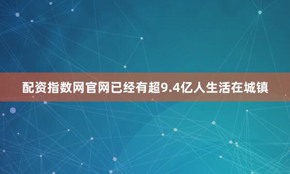 配资指数网官网已经有超9.4亿人生活在城镇