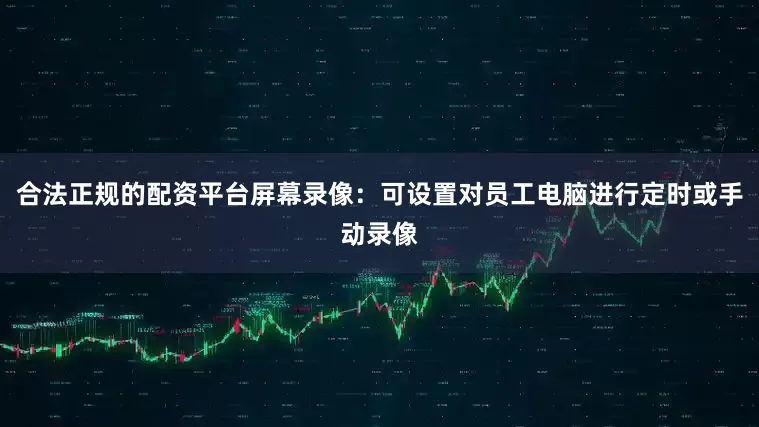 合法正规的配资平台屏幕录像：可设置对员工电脑进行定时或手动录像
