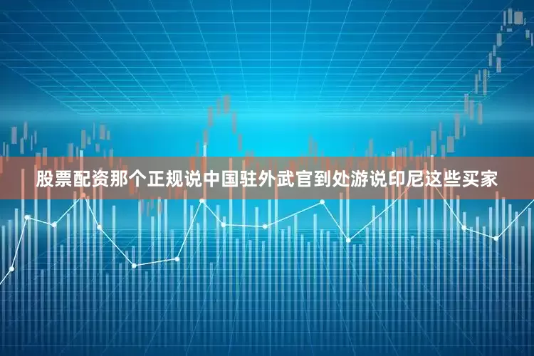 股票配资那个正规说中国驻外武官到处游说印尼这些买家