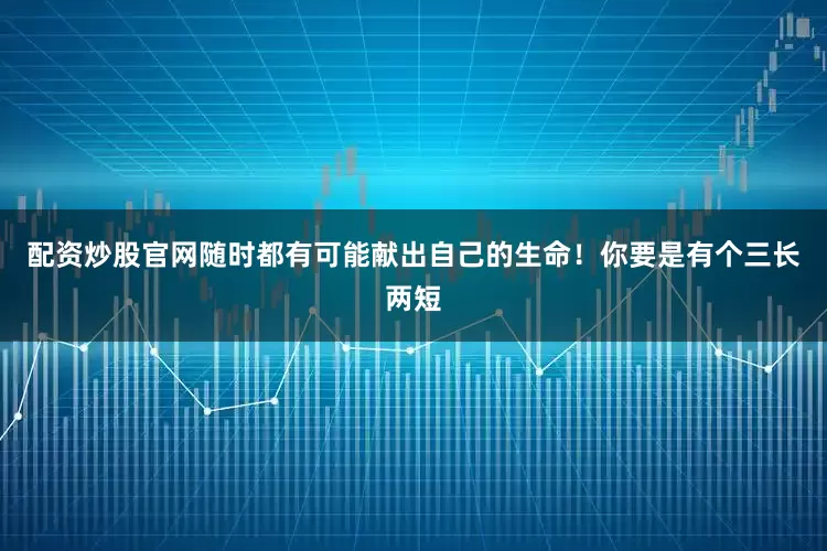 配资炒股官网随时都有可能献出自己的生命！你要是有个三长两短