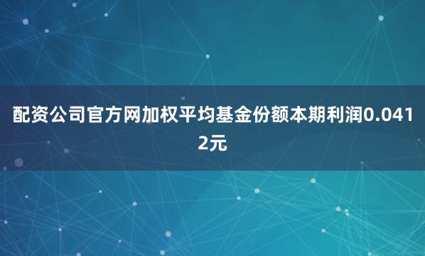 配资公司官方网加权平均基金份额本期利润0.0412元