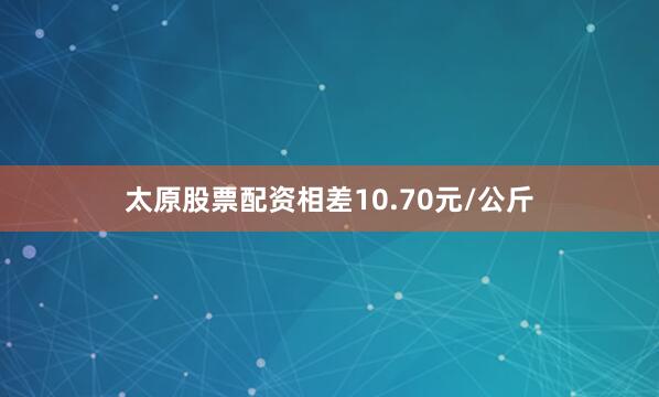 太原股票配资相差10.70元/公斤