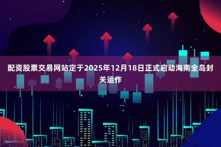 配资股票交易网站定于2025年12月18日正式启动海南全岛封关运作