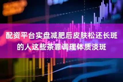 配资平台实盘减肥后皮肤松还长斑的人这些茶靠调理体质淡斑