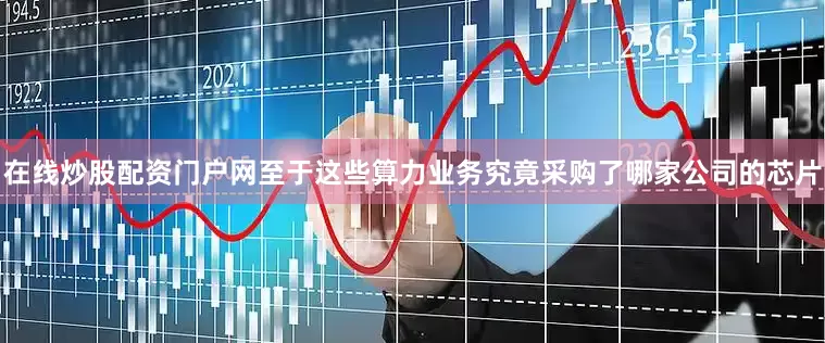 在线炒股配资门户网至于这些算力业务究竟采购了哪家公司的芯片