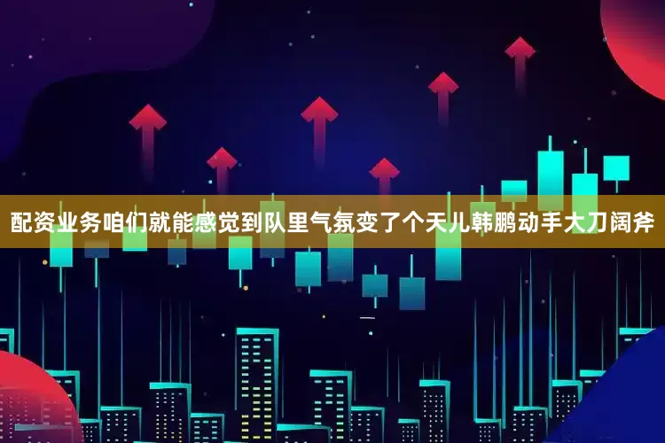 配资业务咱们就能感觉到队里气氛变了个天儿韩鹏动手大刀阔斧
