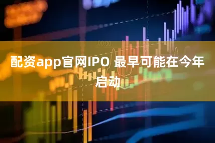 配资app官网IPO 最早可能在今年启动