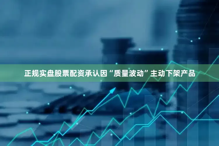 正规实盘股票配资承认因“质量波动”主动下架产品