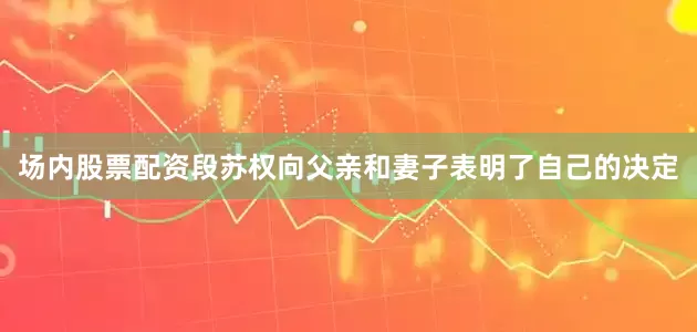 场内股票配资段苏权向父亲和妻子表明了自己的决定