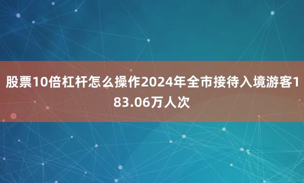 股票10倍杠杆怎么操作2024年全市接待入境游客183.06万人次